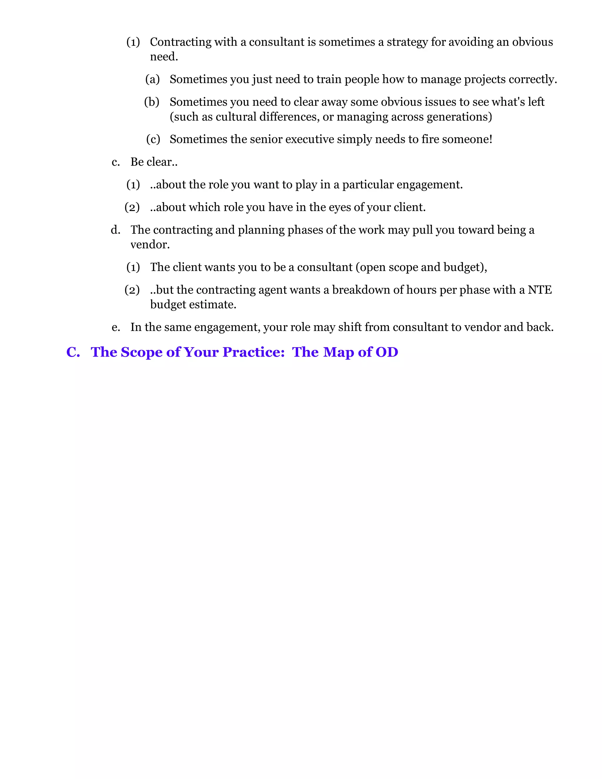 (1) Contracting with a consultant is sometimes a strategy for avoiding an obvious
            need.
            (a) Sometimes you just need to train people how to manage projects correctly.
            (b) Sometimes you need to clear away some obvious issues to see what's left
                (such as cultural differences, or managing across generations)
            (c) Sometimes the senior executive simply needs to fire someone!
      c. Be clear..
        (1) ..about the role you want to play in a particular engagement.
        (2) ..about which role you have in the eyes of your client.
     d. The contracting and planning phases of the work may pull you toward being a
        vendor.
        (1) The client wants you to be a consultant (open scope and budget),
        (2) ..but the contracting agent wants a breakdown of hours per phase with a NTE
            budget estimate.
      e. In the same engagement, your role may shift from consultant to vendor and back.

C. The Scope of Your Practice: The Map of OD
 