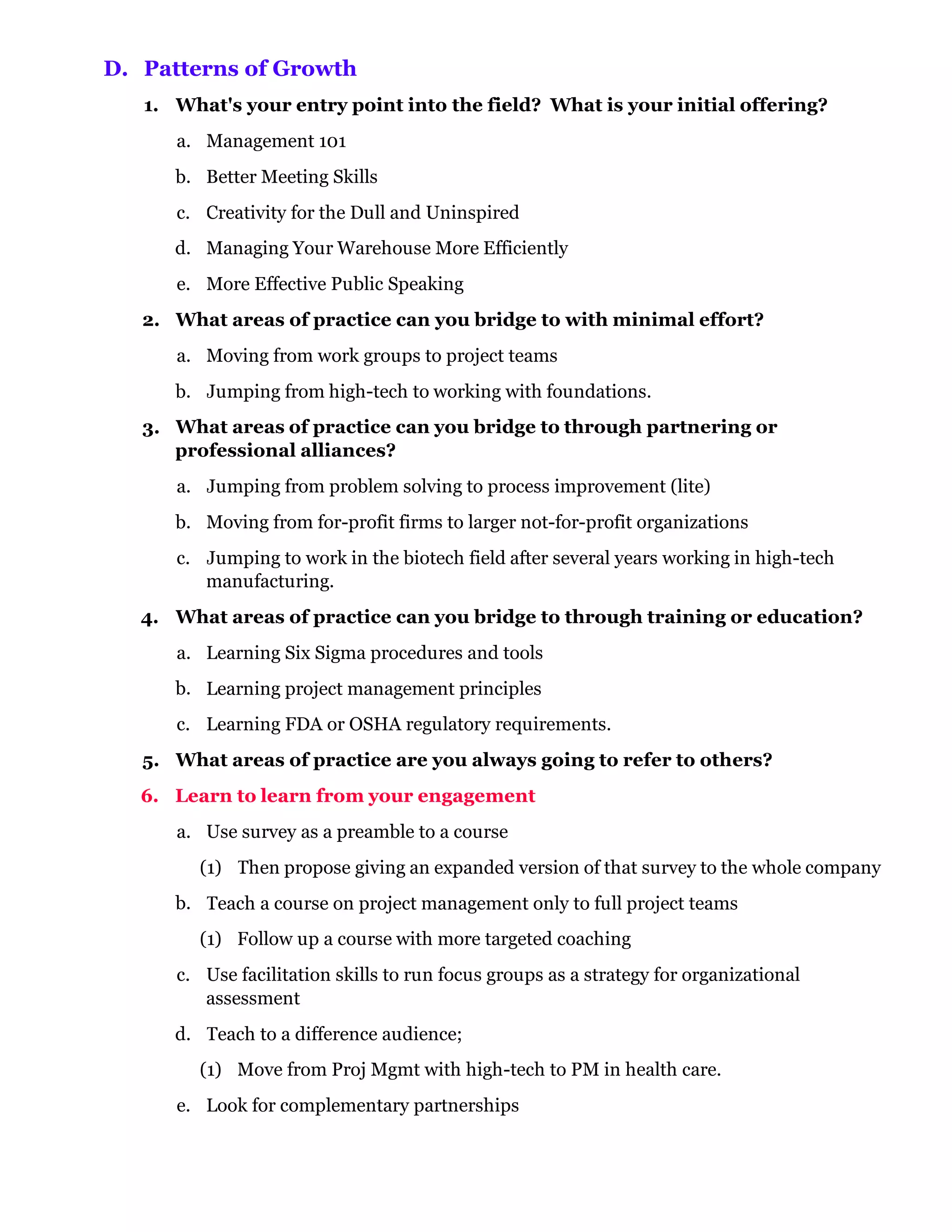D. Patterns of Growth
   1. What's your entry point into the field? What is your initial offering?
      a. Management 101
      b. Better Meeting Skills
      c. Creativity for the Dull and Uninspired
      d. Managing Your Warehouse More Efficiently
      e. More Effective Public Speaking
   2. What areas of practice can you bridge to with minimal effort?
      a. Moving from work groups to project teams
      b. Jumping from high-tech to working with foundations.
   3. What areas of practice can you bridge to through partnering or
      professional alliances?
      a. Jumping from problem solving to process improvement (lite)
      b. Moving from for-profit firms to larger not-for-profit organizations
      c. Jumping to work in the biotech field after several years working in high-tech
         manufacturing.
   4. What areas of practice can you bridge to through training or education?
      a. Learning Six Sigma procedures and tools
      b. Learning project management principles
      c. Learning FDA or OSHA regulatory requirements.
   5. What areas of practice are you always going to refer to others?
   6. Learn to learn from your engagement
      a. Use survey as a preamble to a course
         (1) Then propose giving an expanded version of that survey to the whole company
      b. Teach a course on project management only to full project teams
         (1) Follow up a course with more targeted coaching
      c. Use facilitation skills to run focus groups as a strategy for organizational
         assessment
      d. Teach to a difference audience;
         (1) Move from Proj Mgmt with high-tech to PM in health care.
      e. Look for complementary partnerships
 