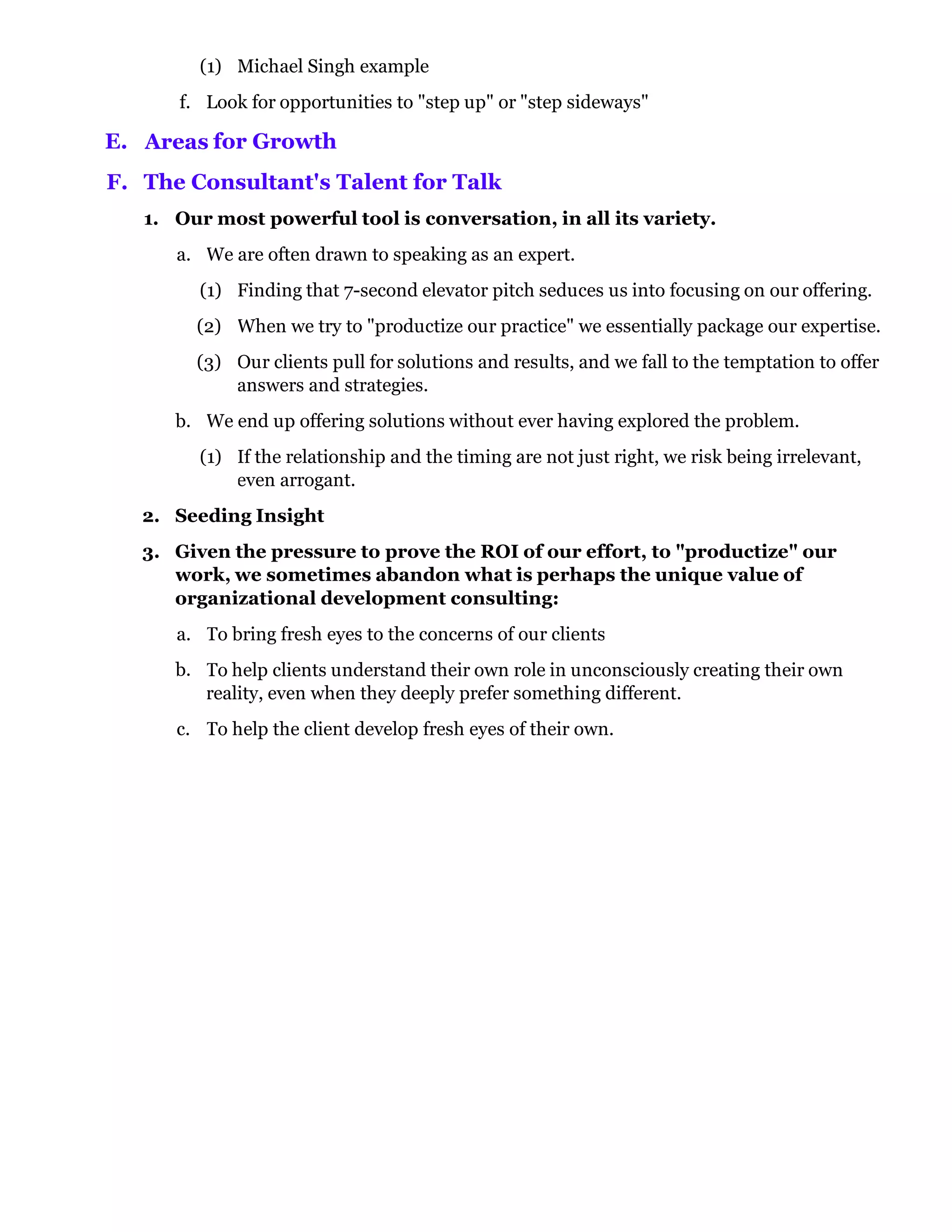 (1) Michael Singh example
      f. Look for opportunities to "step up" or "step sideways"

E. Areas for Growth
F. The Consultant's Talent for Talk
   1. Our most powerful tool is conversation, in all its variety.
      a. We are often drawn to speaking as an expert.
         (1) Finding that 7-second elevator pitch seduces us into focusing on our offering.
        (2) When we try to "productize our practice" we essentially package our expertise.
        (3) Our clients pull for solutions and results, and we fall to the temptation to offer
            answers and strategies.
      b. We end up offering solutions without ever having explored the problem.
         (1) If the relationship and the timing are not just right, we risk being irrelevant,
             even arrogant.
   2. Seeding Insight
   3. Given the pressure to prove the ROI of our effort, to "productize" our
      work, we sometimes abandon what is perhaps the unique value of
      organizational development consulting:
      a. To bring fresh eyes to the concerns of our clients
      b. To help clients understand their own role in unconsciously creating their own
         reality, even when they deeply prefer something different.
      c. To help the client develop fresh eyes of their own.
 