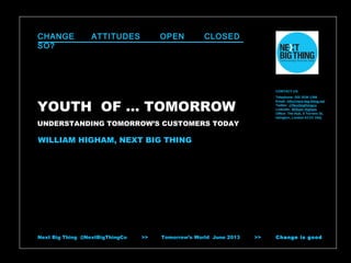CHANGE
SO?

ATTITUDES

OPEN

CLOSED

CONTACT US
Telephone: 020 3539 1398
Email: info@next-big-thing.net
Twitter: @Nextbigthingco
LinkedIn: William Higham
Office: The Hub, 5 Torrens St,
Islington, London EC1V 1NQ

YOUTH OF … TOMORROW
UNDERSTANDING TOMORROW’S CUSTOMERS TODAY

WILLIAM HIGHAM, NEXT BIG THING

Next Big Thing @NextBigThingCo

>>

Tomorrow’s World June 2013

>>

Change is good

 