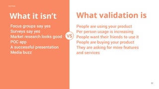 POSTMAN
22
CONFIDENTIAL
What validation is
Focus groups say yes
Surveys say yes
Market research looks good
POC app
A successful presentation
Media buzz
People are using your product
Per person usage is increasing
People want their friends to use it
People are buying your product
They are asking for more features
and services
VS
What it isn’t
 