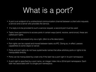 What is a port?
• A port is an endpoint of a unidirectional communication channel between a client who requests
a service and a server who provides the service.
• If a reply is to be provided to such a service request, a second port must be used.
• Tasks have permissions to access ports in certain ways (send, receive, send-once); these are
called port rights.
• A port can be accessed only via a right. (Akin to a file descriptor).
• Port rights can be copied and moved between tasks via IPC. Doing so, in effect, passes
capabilities to some object or server.
• Ports and port rights do not have systemwide names that allow arbitrary ports or rights to be
manipulated directly.
• Ports can be manipulated by a task only if the task has a port right in its port namespace.
• A port right is specified by a port name, an integer index into a 32-bit port namespace. Each
task has associated with it a single port namespace.
 