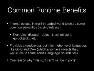 Common Runtime Benefits
• Internal objects in multi-threaded world to share some
common semantics (retain / release)
• Examples: dispatch_object_t, asl_object_t,
xpc_object_t, etc
• Provides a rendezvous point for higher-level languages
like ObjC and C++ (which also have objects they
would like to share across language boundaries)
• One reason why “this stuff can’t just be in ports”
 