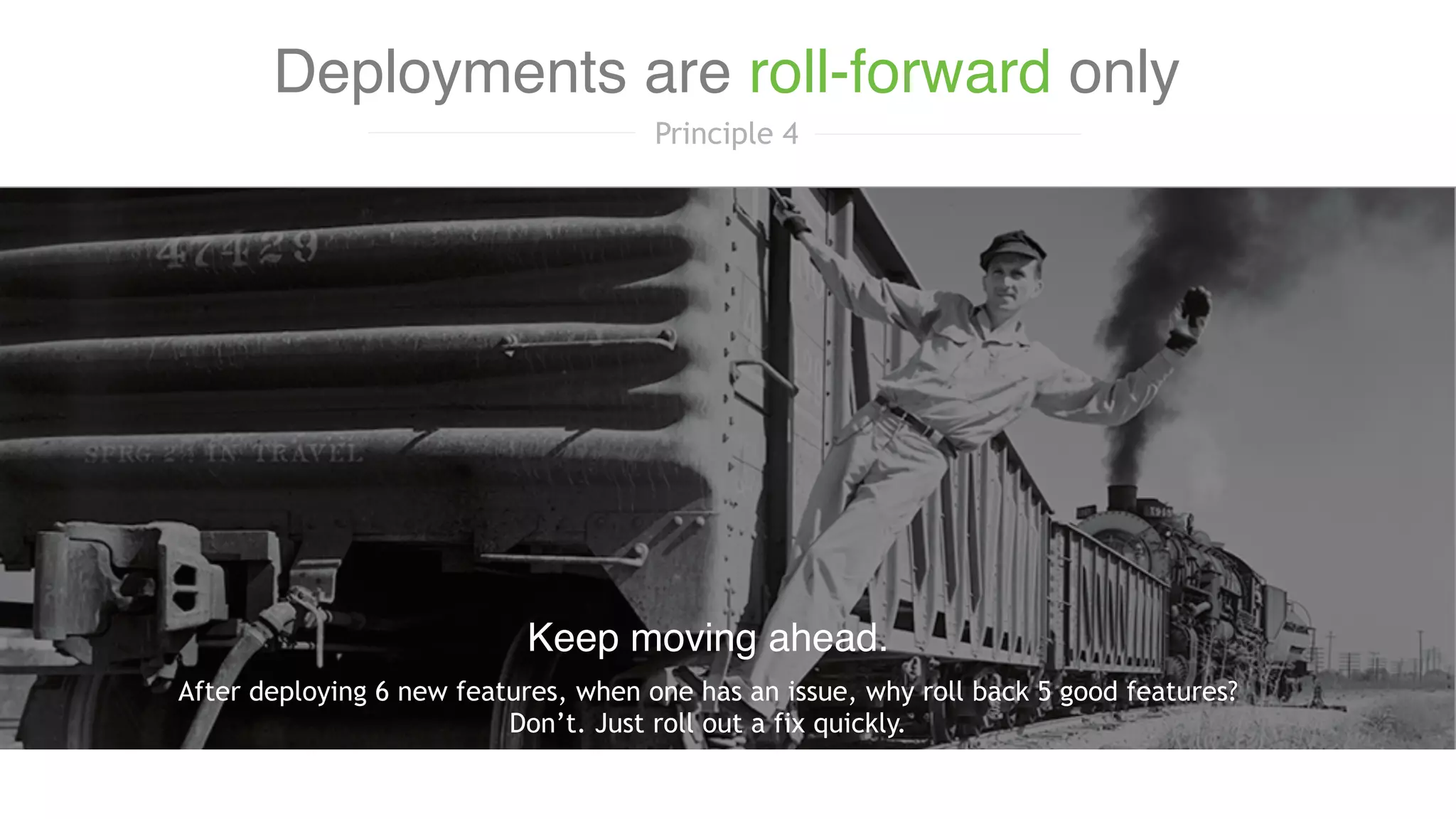 After deploying 6 new features, when one has an issue, why roll back 5 good features?
Don’t. Just roll out a fix quickly.
Keep moving ahead.
Deployments are roll-forward only
Principle 4
 