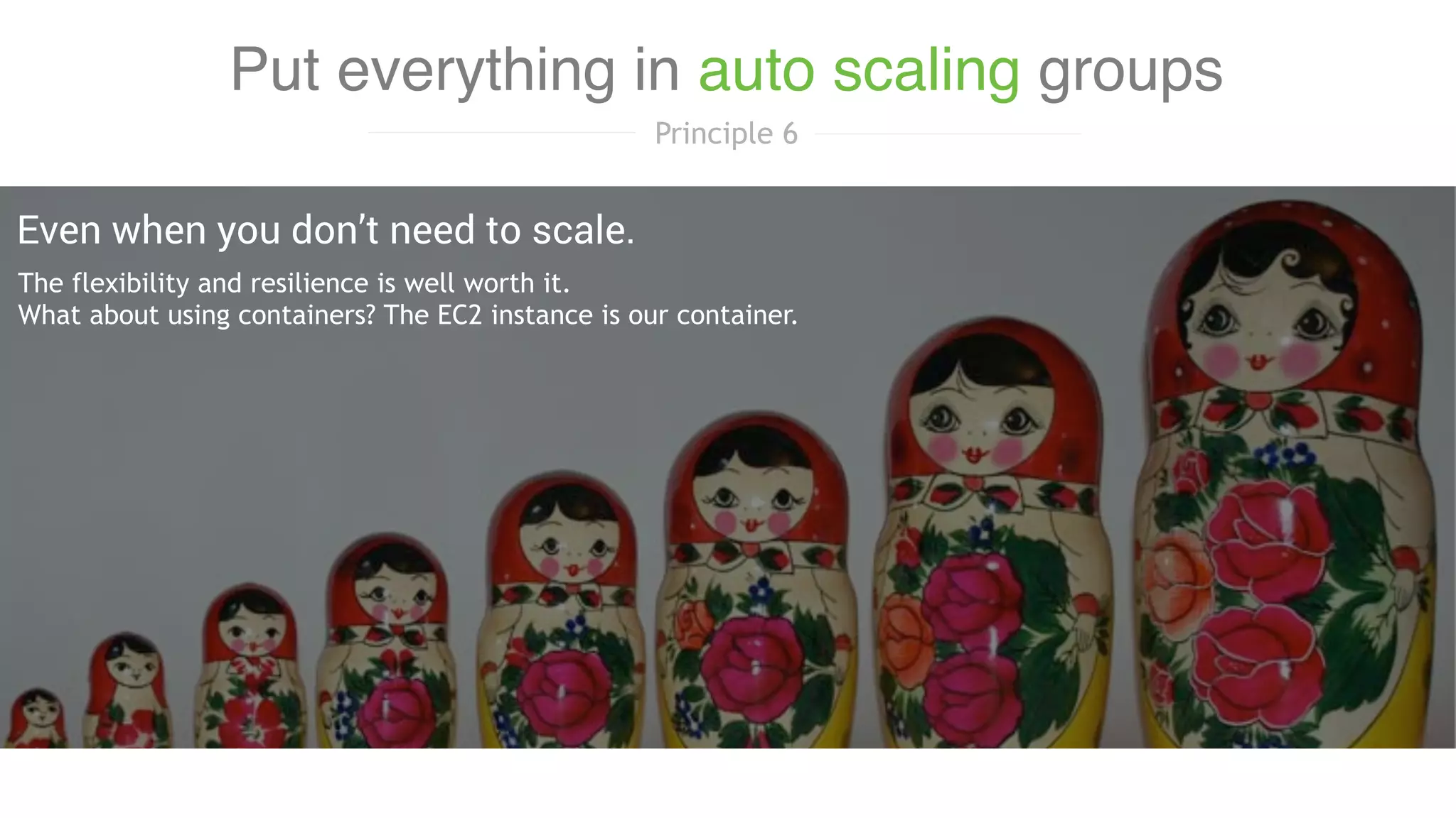 The flexibility and resilience is well worth it.
What about using containers? The EC2 instance is our container. 
Even when you don’t need to scale.
Put everything in auto scaling groups
Principle 6
 