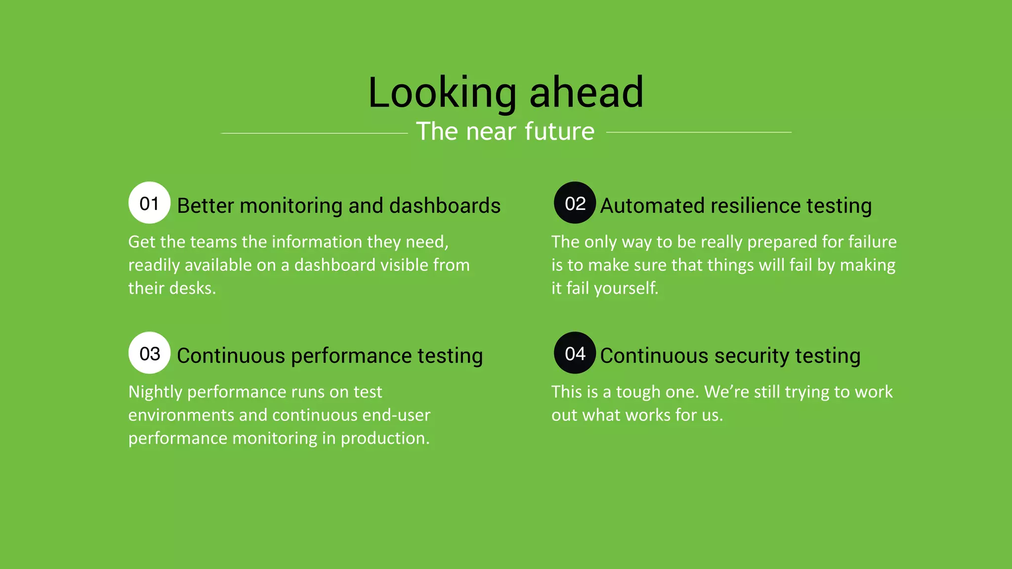 Get	
  the	
  teams	
  the	
  information	
  they	
  need,	
  
readily	
  available	
  on	
  a	
  dashboard	
  visible	
  from	
  
their	
  desks.
Better monitoring and dashboards
Looking ahead
01
Nightly	
  performance	
  runs	
  on	
  test	
  
environments	
  and	
  continuous	
  end-­‐user	
  
performance	
  monitoring	
  in	
  production.
Continuous performance testing03
The	
  only	
  way	
  to	
  be	
  really	
  prepared	
  for	
  failure	
  
is	
  to	
  make	
  sure	
  that	
  things	
  will	
  fail	
  by	
  making	
  
it	
  fail	
  yourself.
Automated resilience testing02
This	
  is	
  a	
  tough	
  one.	
  We’re	
  still	
  trying	
  to	
  work	
  
out	
  what	
  works	
  for	
  us.
Continuous security testing04
The near future
 