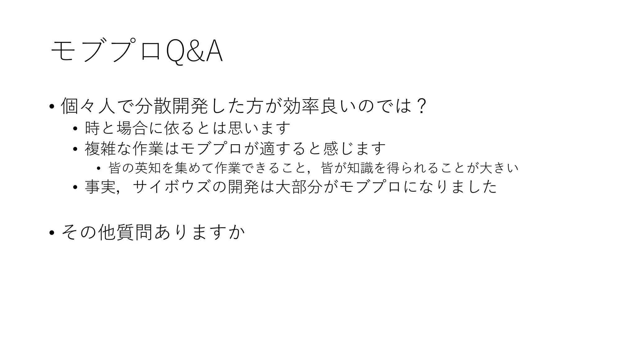 モブプロQ&A
• 個々人で分散開発した方が効率良いのでは？
• 時と場合に依るとは思います
• 複雑な作業はモブプロが適すると感じます
• 皆の英知を集めて作業できること，皆が知識を得られることが大きい
• 事実，サイボウズの開発は大部分がモブプロになりました
• その他質問ありますか
 