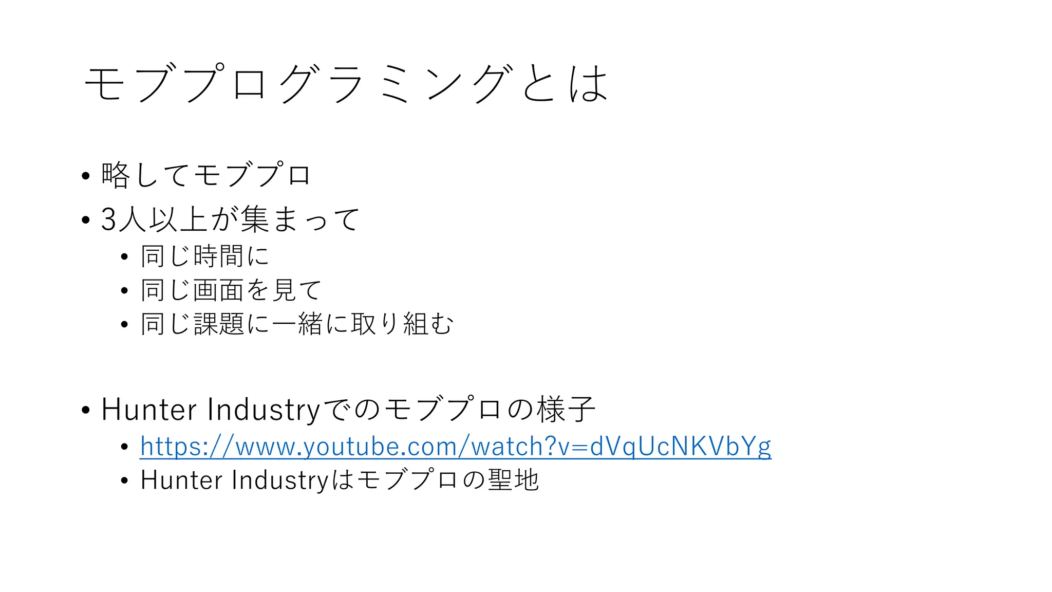 モブプログラミングとは
• 略してモブプロ
• 3人以上が集まって
• 同じ時間に
• 同じ画面を見て
• 同じ課題に一緒に取り組む
• Hunter Industryでのモブプロの様子
• https://www.youtube.com/watch?v=dVqUcNKVbYg
• Hunter Industryはモブプロの聖地
 