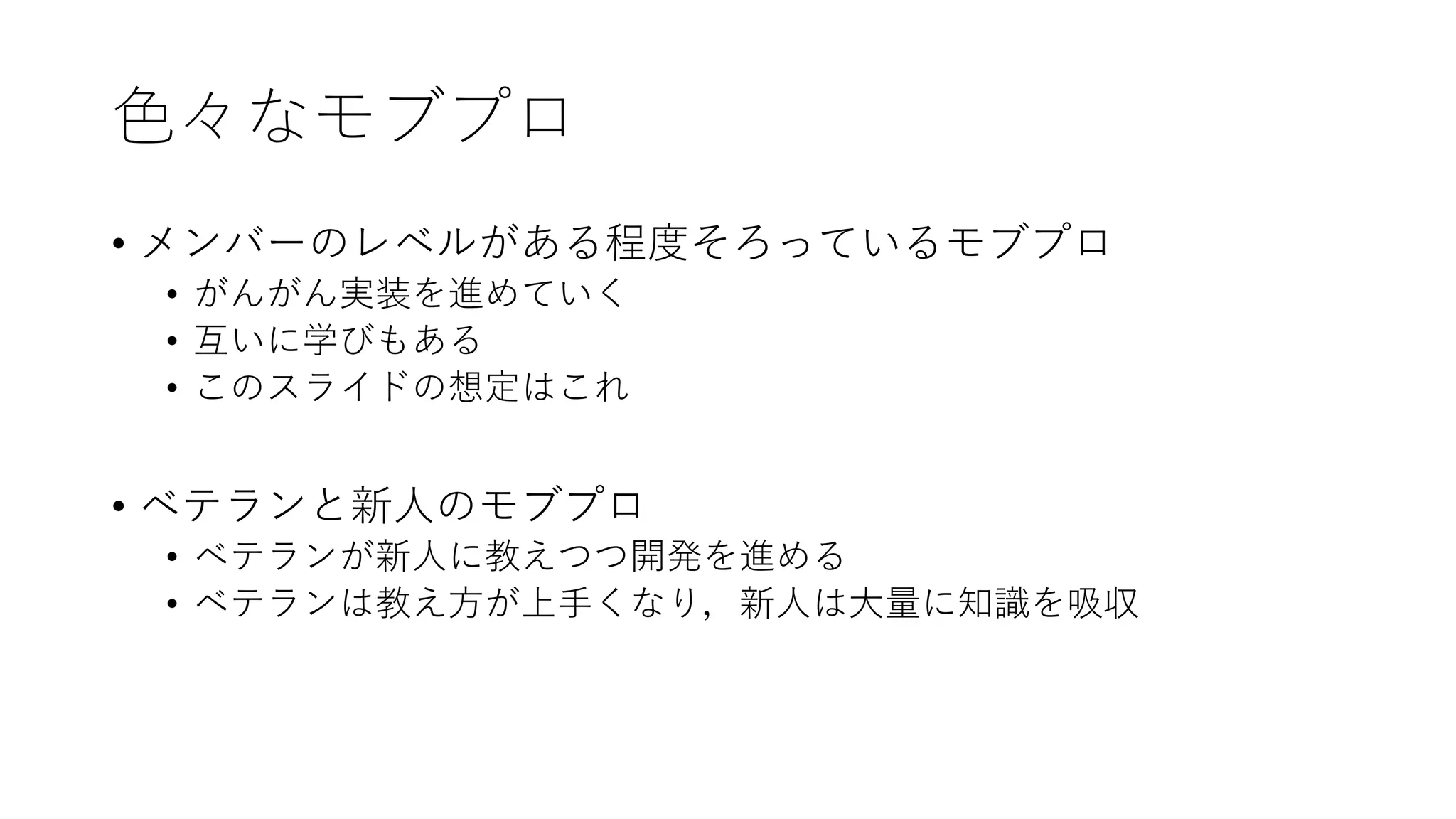 色々なモブプロ
• メンバーのレベルがある程度そろっているモブプロ
• がんがん実装を進めていく
• 互いに学びもある
• このスライドの想定はこれ
• ベテランと新人のモブプロ
• ベテランが新人に教えつつ開発を進める
• ベテランは教え方が上手くなり，新人は大量に知識を吸収
 
