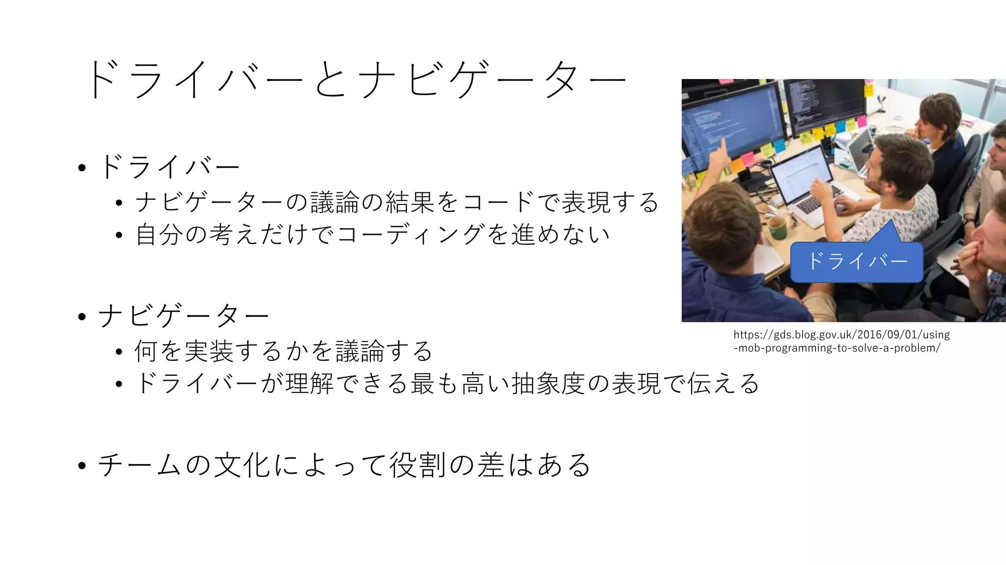 ドライバーとナビゲーター
• ドライバー
• ナビゲーターの議論の結果をコードで表現する
• 自分の考えだけでコーディングを進めない
• ナビゲーター
• 何を実装するかを議論する
• ドライバーが理解できる最も高い抽象度の表現で伝える
• チームの文化によって役割の差はある
ドライバー
https://gds.blog.gov.uk/2016/09/01/using
-mob-programming-to-solve-a-problem/
 