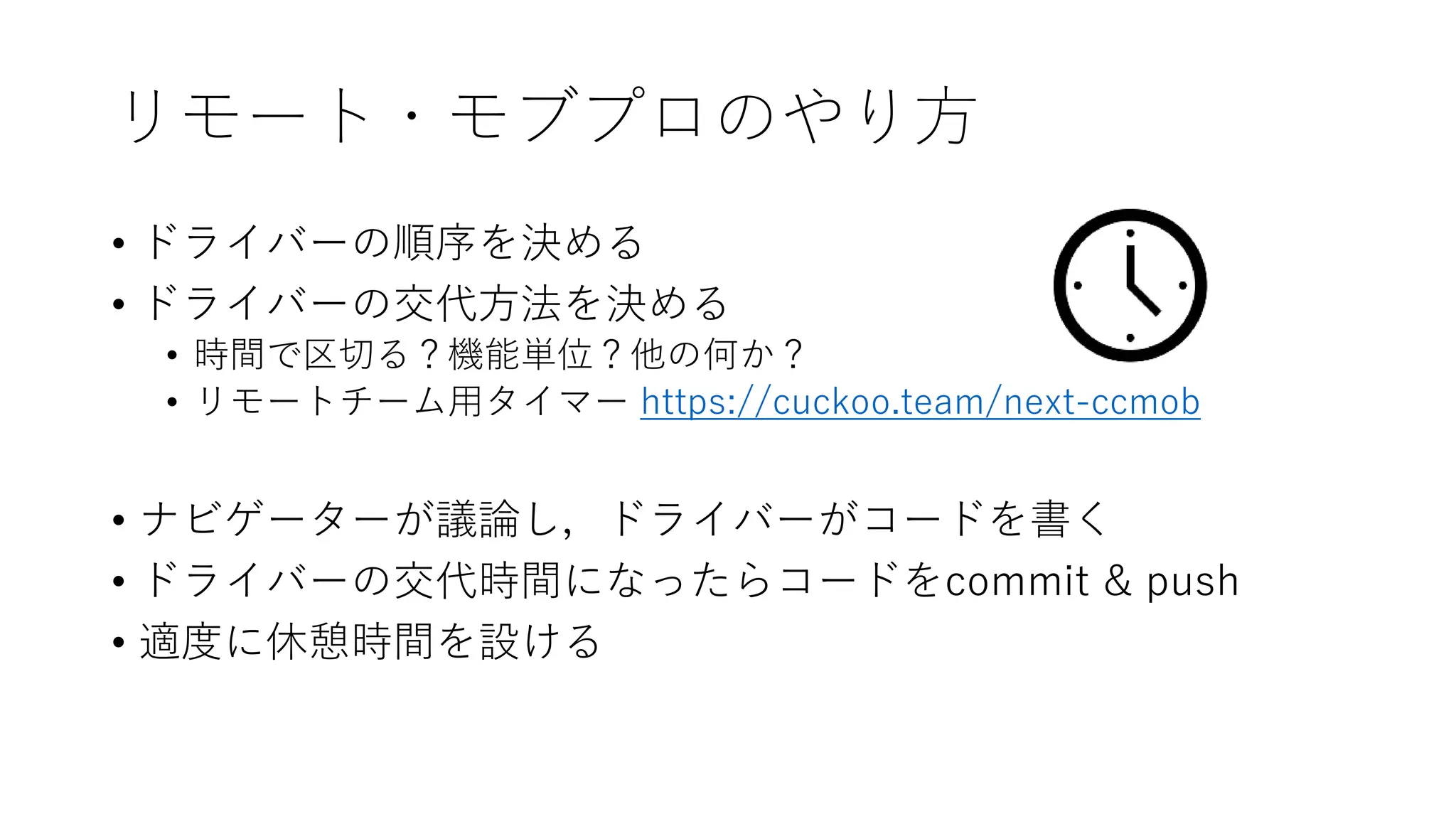 リモート・モブプロのやり方
• ドライバーの順序を決める
• ドライバーの交代方法を決める
• 時間で区切る？機能単位？他の何か？
• リモートチーム用タイマー https://cuckoo.team/next-ccmob
• ナビゲーターが議論し，ドライバーがコードを書く
• ドライバーの交代時間になったらコードをcommit & push
• 適度に休憩時間を設ける
 