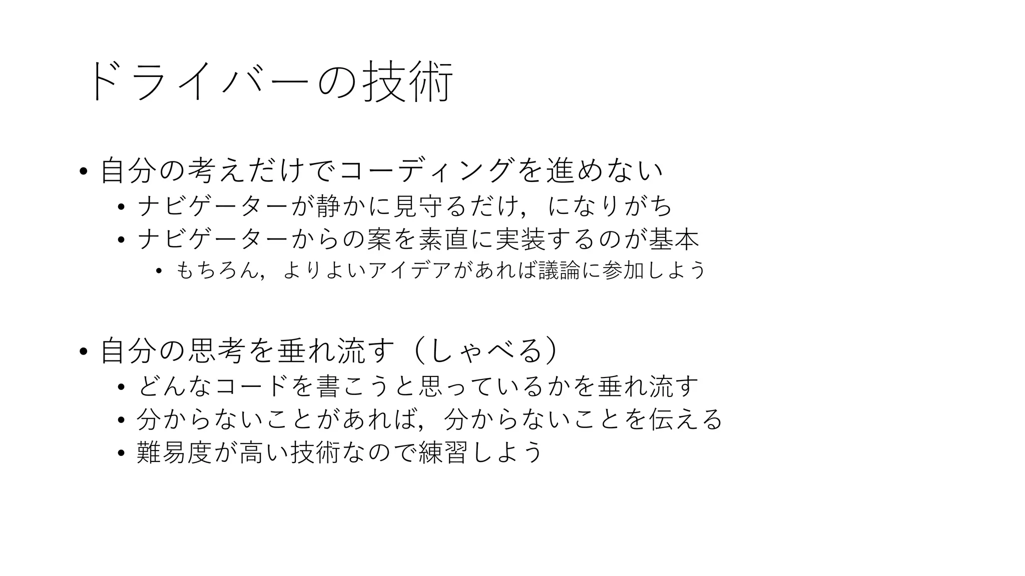 ドライバーの技術
• 自分の考えだけでコーディングを進めない
• ナビゲーターが静かに見守るだけ，になりがち
• ナビゲーターからの案を素直に実装するのが基本
• もちろん，よりよいアイデアがあれば議論に参加しよう
• 自分の思考を垂れ流す（しゃべる）
• どんなコードを書こうと思っているかを垂れ流す
• 分からないことがあれば，分からないことを伝える
• 難易度が高い技術なので練習しよう
 