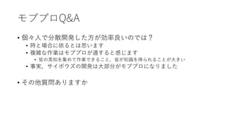 モブプロQ&A
• 個々人で分散開発した方が効率良いのでは？
• 時と場合に依るとは思います
• 複雑な作業はモブプロが適すると感じます
• 皆の英知を集めて作業できること，皆が知識を得られることが大きい
• 事実，サイボウズの開発は大部分がモブプロになりました
• その他質問ありますか
 