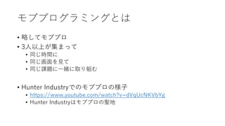 モブプログラミングとは
• 略してモブプロ
• 3人以上が集まって
• 同じ時間に
• 同じ画面を見て
• 同じ課題に一緒に取り組む
• Hunter Industryでのモブプロの様子
• https://www.youtube.com/watch?v=dVqUcNKVbYg
• Hunter Industryはモブプロの聖地
 