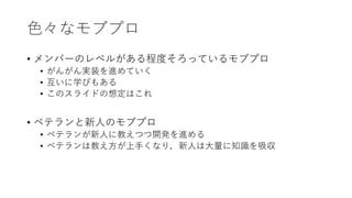 色々なモブプロ
• メンバーのレベルがある程度そろっているモブプロ
• がんがん実装を進めていく
• 互いに学びもある
• このスライドの想定はこれ
• ベテランと新人のモブプロ
• ベテランが新人に教えつつ開発を進める
• ベテランは教え方が上手くなり，新人は大量に知識を吸収
 