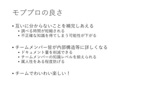 モブプロの良さ
• 互いに分からないことを補完しあえる
• 調べる時間が短縮される
• 不正確な知識を得てしまう可能性が下がる
• チームメンバー皆が内部構造等に詳しくなる
• ドキュメント量を削減できる
• チームメンバーの知識レベルを揃えられる
• 属人性をある程度防げる
• チームでわいわい楽しい！
 