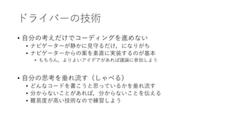 ドライバーの技術
• 自分の考えだけでコーディングを進めない
• ナビゲーターが静かに見守るだけ，になりがち
• ナビゲーターからの案を素直に実装するのが基本
• もちろん，よりよいアイデアがあれば議論に参加しよう
• 自分の思考を垂れ流す（しゃべる）
• どんなコードを書こうと思っているかを垂れ流す
• 分からないことがあれば，分からないことを伝える
• 難易度が高い技術なので練習しよう
 