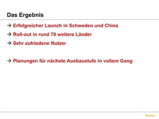 Namics.
Das Ergebnis
 Erfolgreicher Launch in Schweden und China
 Roll-out in rund 70 weitere Länder
 Sehr zufriedene Nutzer
 Planungen für nächste Ausbaustufe in vollem Gang
 