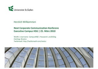 Herzlich Willkommen

Next Corporate Communication Konferenz
Executive Campus HSG | 25. März 2010

WLAN | Username: CampusWBZ | Password: uni2010sg
Hashtag: #nextcc
Twitterwall: http://twitterwallr.com/nextcc




                                                   1
 