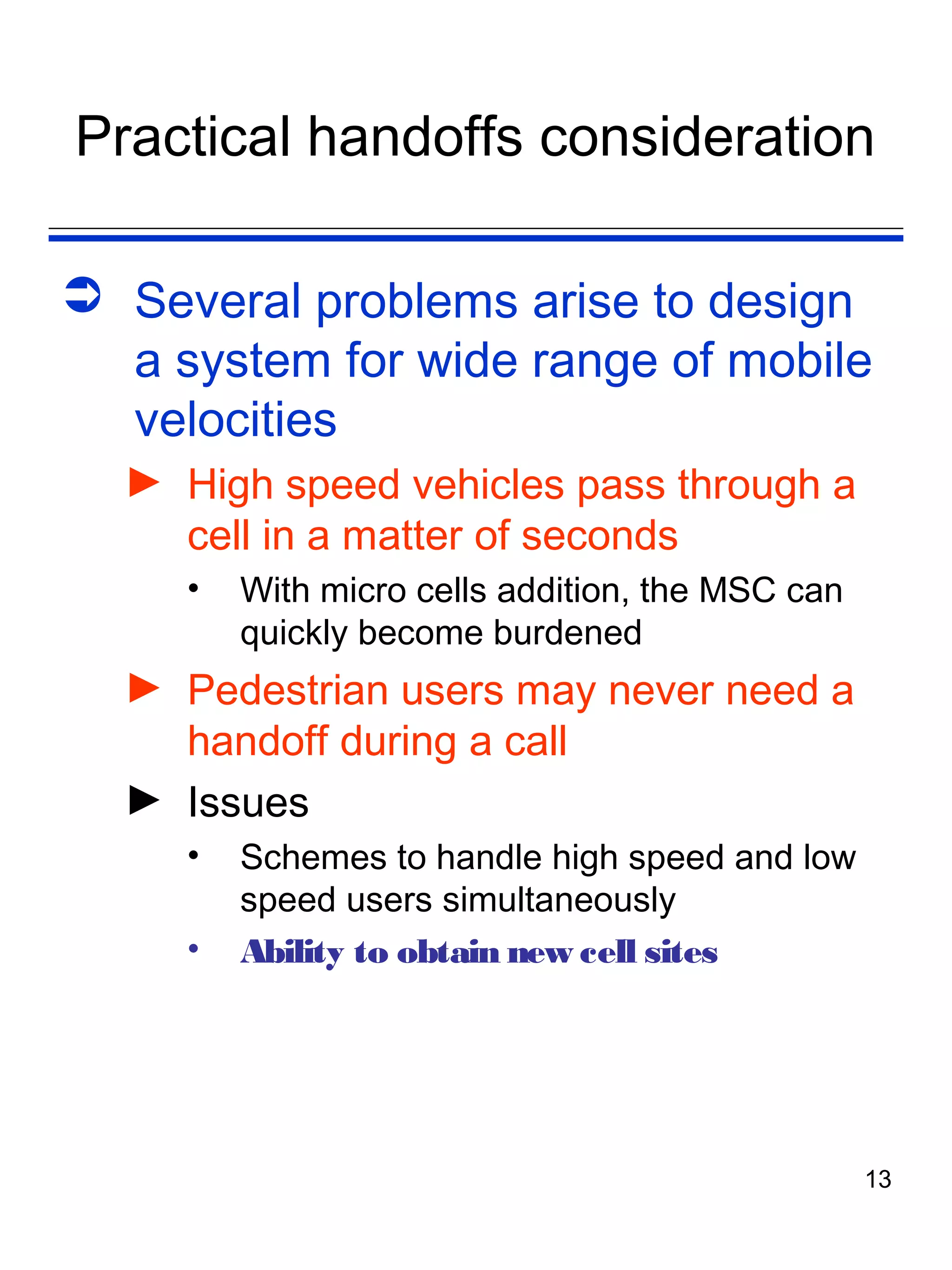 Practical handoffs consideration

 Several problems arise to design
  a system for wide range of mobile
  velocities
  ► High speed vehicles pass through a
    cell in a matter of seconds
     •   With micro cells addition, the MSC can
         quickly become burdened
  ► Pedestrian users may never need a
    handoff during a call
  ► Issues
     •   Schemes to handle high speed and low
         speed users simultaneously
     •   Ability to obtain new cell sites




                                                  13
 