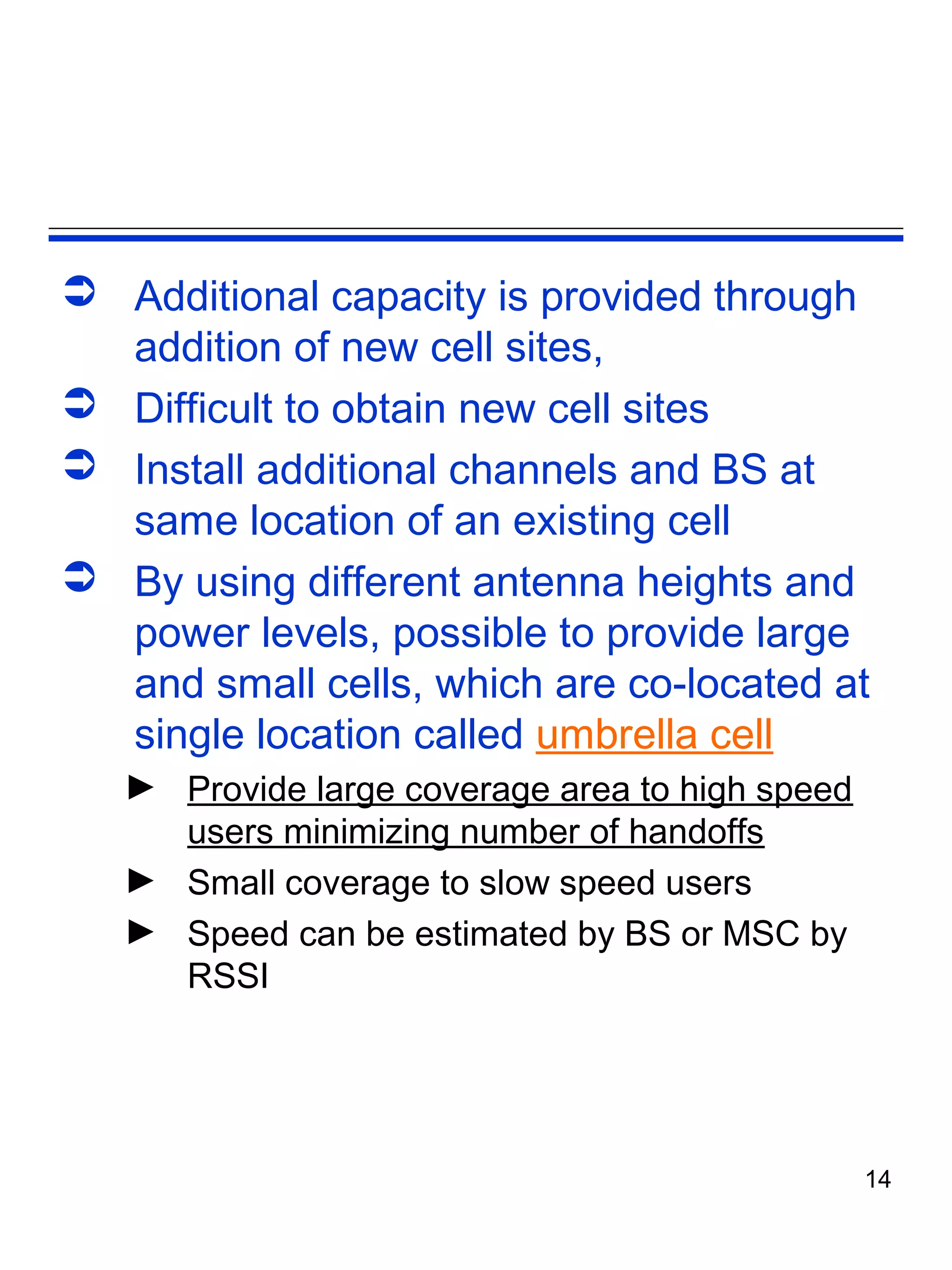  Additional capacity is provided through
  addition of new cell sites,
 Difficult to obtain new cell sites
 Install additional channels and BS at
  same location of an existing cell
 By using different antenna heights and
  power levels, possible to provide large
  and small cells, which are co-located at
  single location called umbrella cell
   ► Provide large coverage area to high speed
     users minimizing number of handoffs
   ► Small coverage to slow speed users
   ► Speed can be estimated by BS or MSC by
     RSSI




                                                 14
 