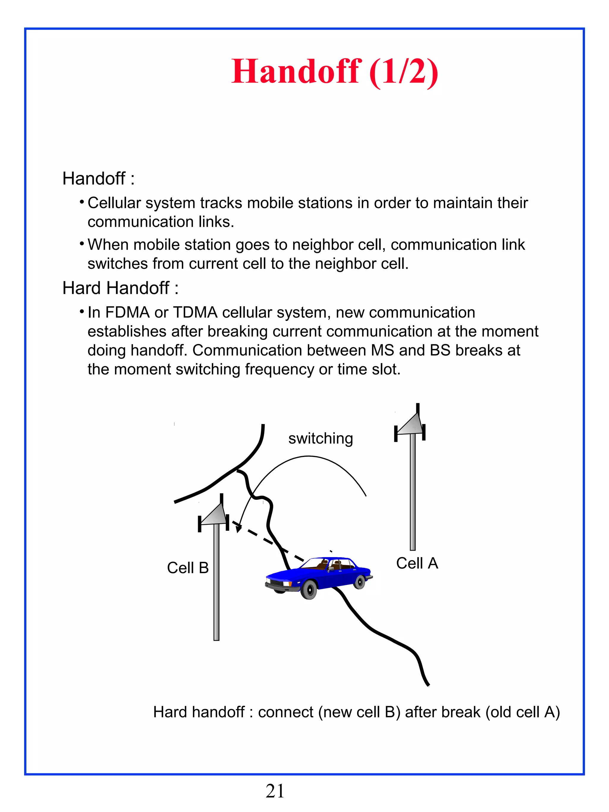 Handoff (1/2)

Handoff :
  • Cellular system tracks mobile stations in order to maintain their
    communication links.
  • When mobile station goes to neighbor cell, communication link
    switches from current cell to the neighbor cell.
Hard Handoff :
  • In FDMA or TDMA cellular system, new communication
    establishes after breaking current communication at the moment
    doing handoff. Communication between MS and BS breaks at
    the moment switching frequency or time slot.



                                  switching




               Cell B                            Cell A




             Hard handoff : connect (new cell B) after break (old cell A)




                             21
 