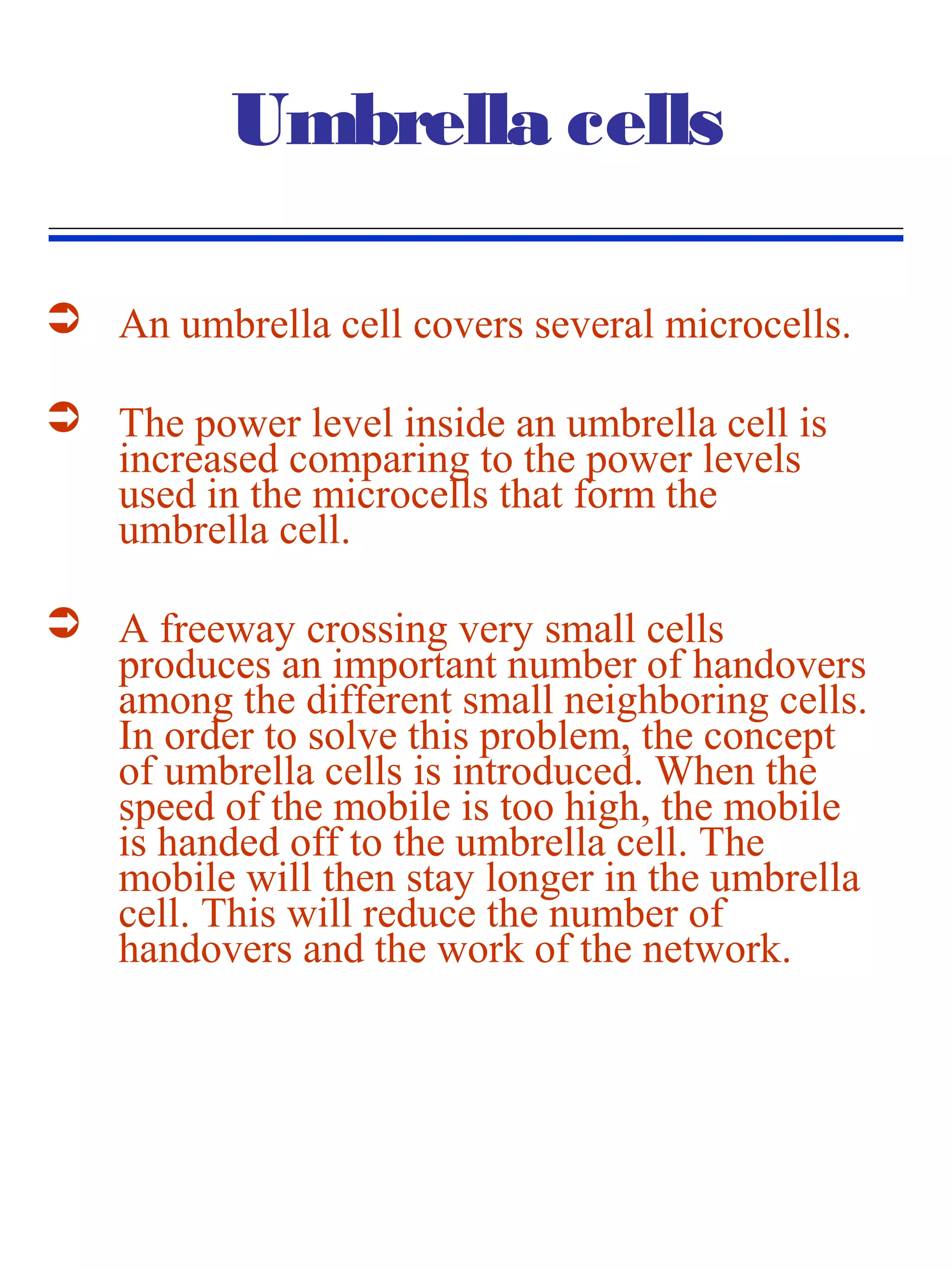 Umbrella cells

 An umbrella cell covers several microcells.

 The power level inside an umbrella cell is
  increased comparing to the power levels
  used in the microcells that form the
  umbrella cell.

 A freeway crossing very small cells
  produces an important number of handovers
  among the different small neighboring cells.
  In order to solve this problem, the concept
  of umbrella cells is introduced. When the
  speed of the mobile is too high, the mobile
  is handed off to the umbrella cell. The
  mobile will then stay longer in the umbrella
  cell. This will reduce the number of
  handovers and the work of the network.
 
