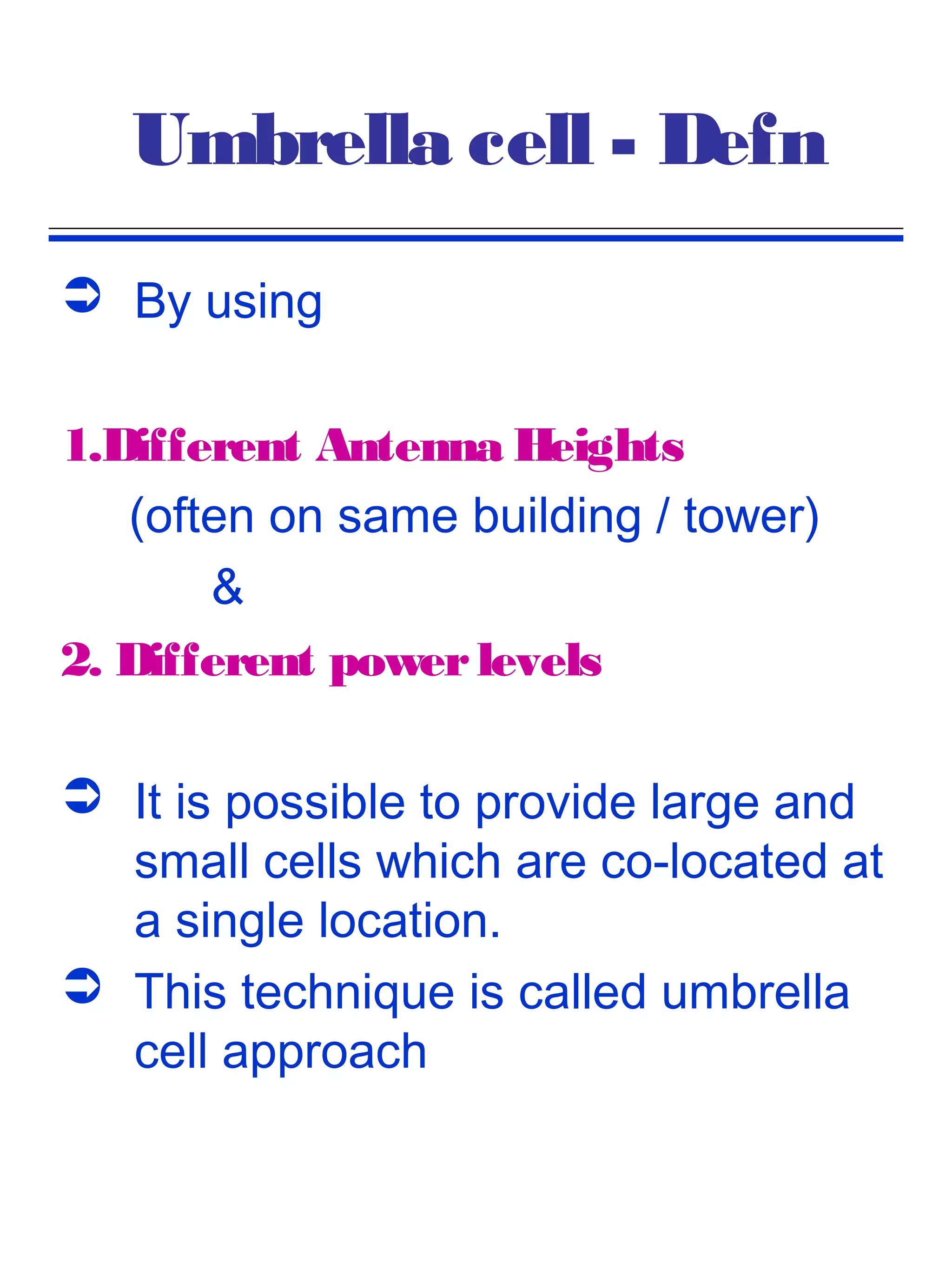 Umbrella cell - Defn
 By using

1.Different Antenna Heights
   (often on same building / tower)
       &
2. Different power levels

 It is possible to provide large and
  small cells which are co-located at
  a single location.
 This technique is called umbrella
  cell approach
 