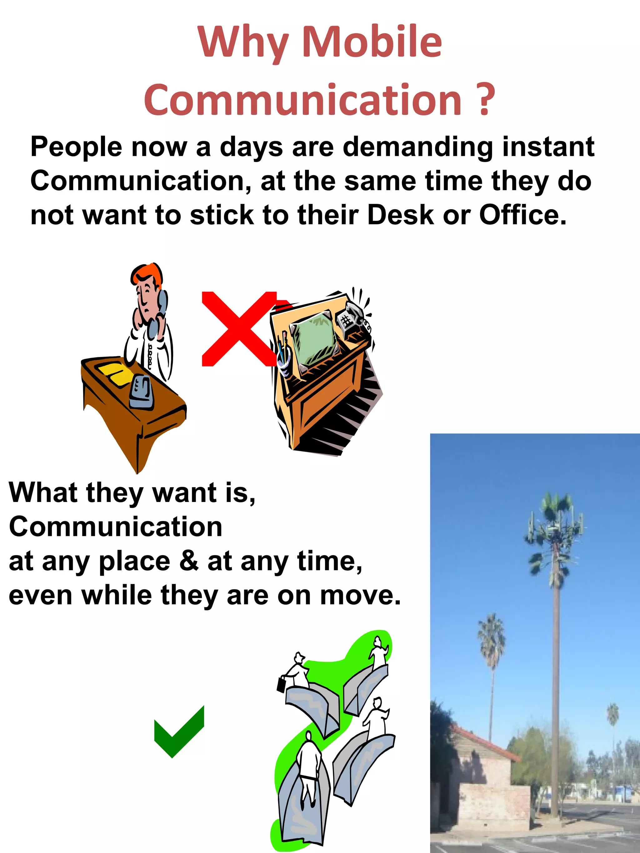Why Mobile
         Communication ?
 People now a days are demanding instant
 Communication, at the same time they do
 not want to stick to their Desk or Office.



            
What they want is,
Communication
at any place & at any time,
even while they are on move.




        
 