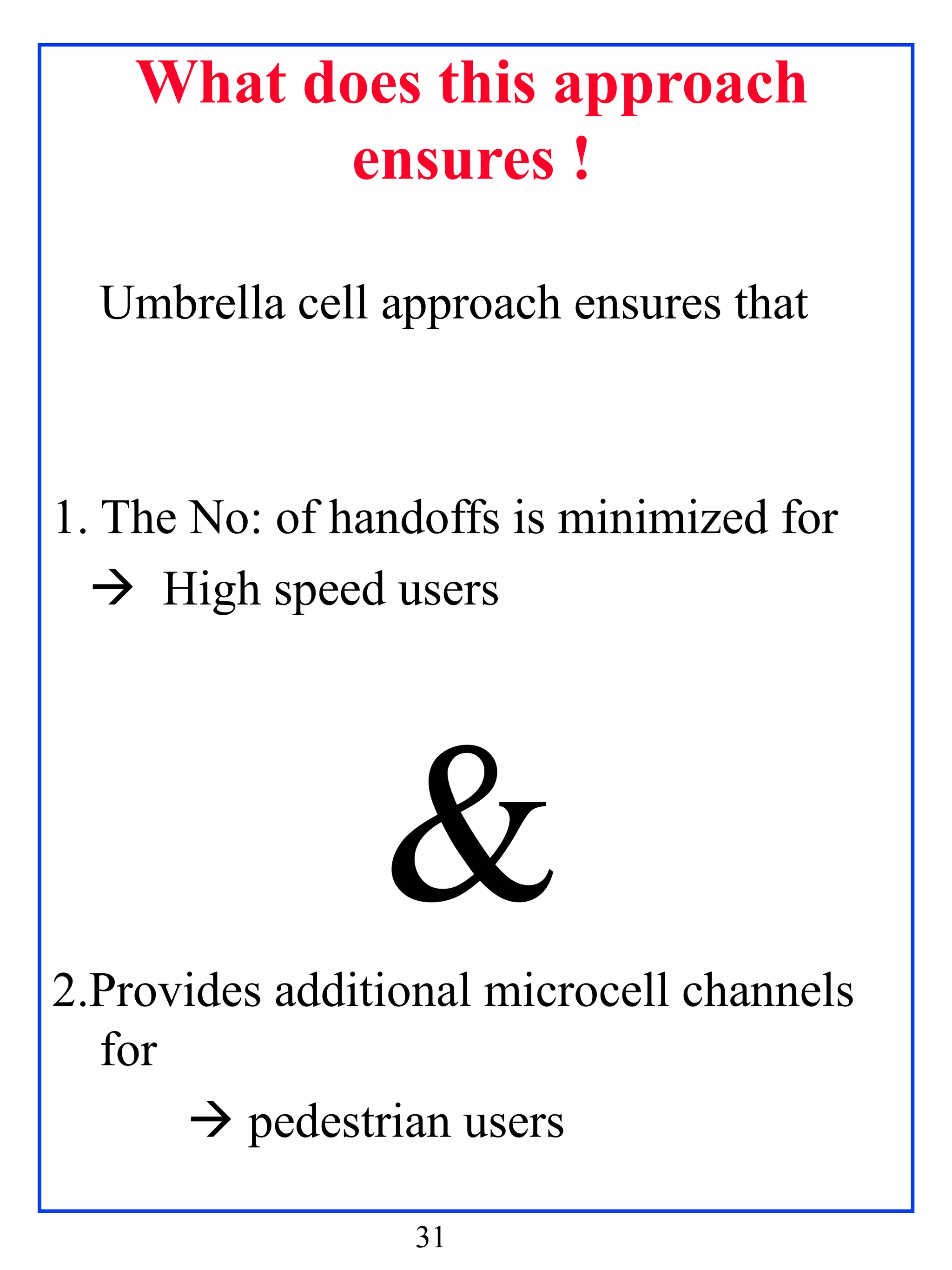 What does this approach
          ensures !

  Umbrella cell approach ensures that



1. The No: of handoffs is minimized for
   High speed users




                &
2.Provides additional microcell channels
  for
       pedestrian users

                  31
 