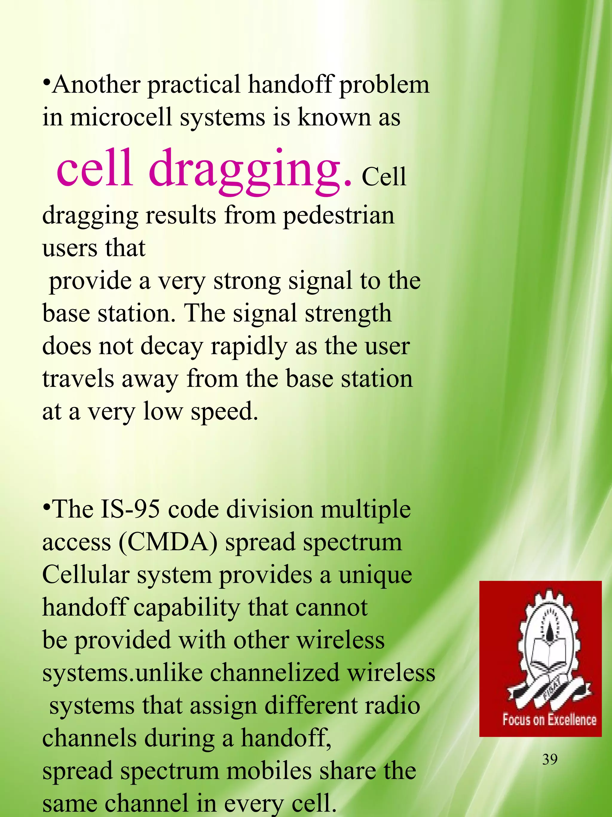 •Another practical handoff problem
in microcell systems is known as

 cell dragging. Cell
dragging results from pedestrian
users that
 provide a very strong signal to the
base station. The signal strength
does not decay rapidly as the user
travels away from the base station
at a very low speed.


•The IS-95 code division multiple
access (CMDA) spread spectrum
Cellular system provides a unique
handoff capability that cannot
be provided with other wireless
systems.unlike channelized wireless
 systems that assign different radio
channels during a handoff,
                                       39
spread spectrum mobiles share the
same channel in every cell.
 