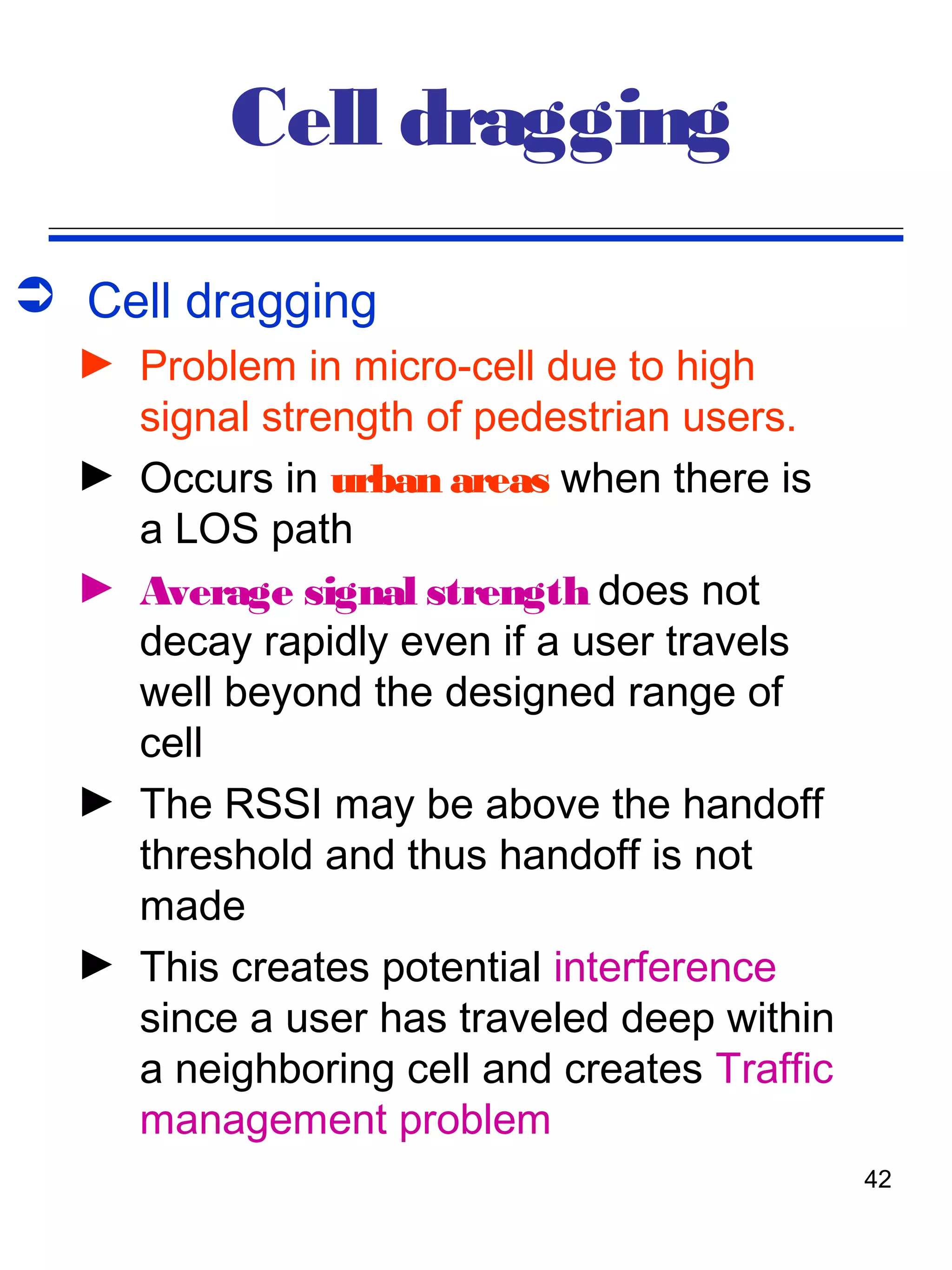 Cell dragging
 Cell dragging
  ► Problem in micro-cell due to high
    signal strength of pedestrian users.
  ► Occurs in urban areas when there is
    a LOS path
  ► Average signal strength does not
    decay rapidly even if a user travels
    well beyond the designed range of
    cell
  ► The RSSI may be above the handoff
    threshold and thus handoff is not
    made
  ► This creates potential interference
    since a user has traveled deep within
    a neighboring cell and creates Traffic
    management problem
                                             42
 