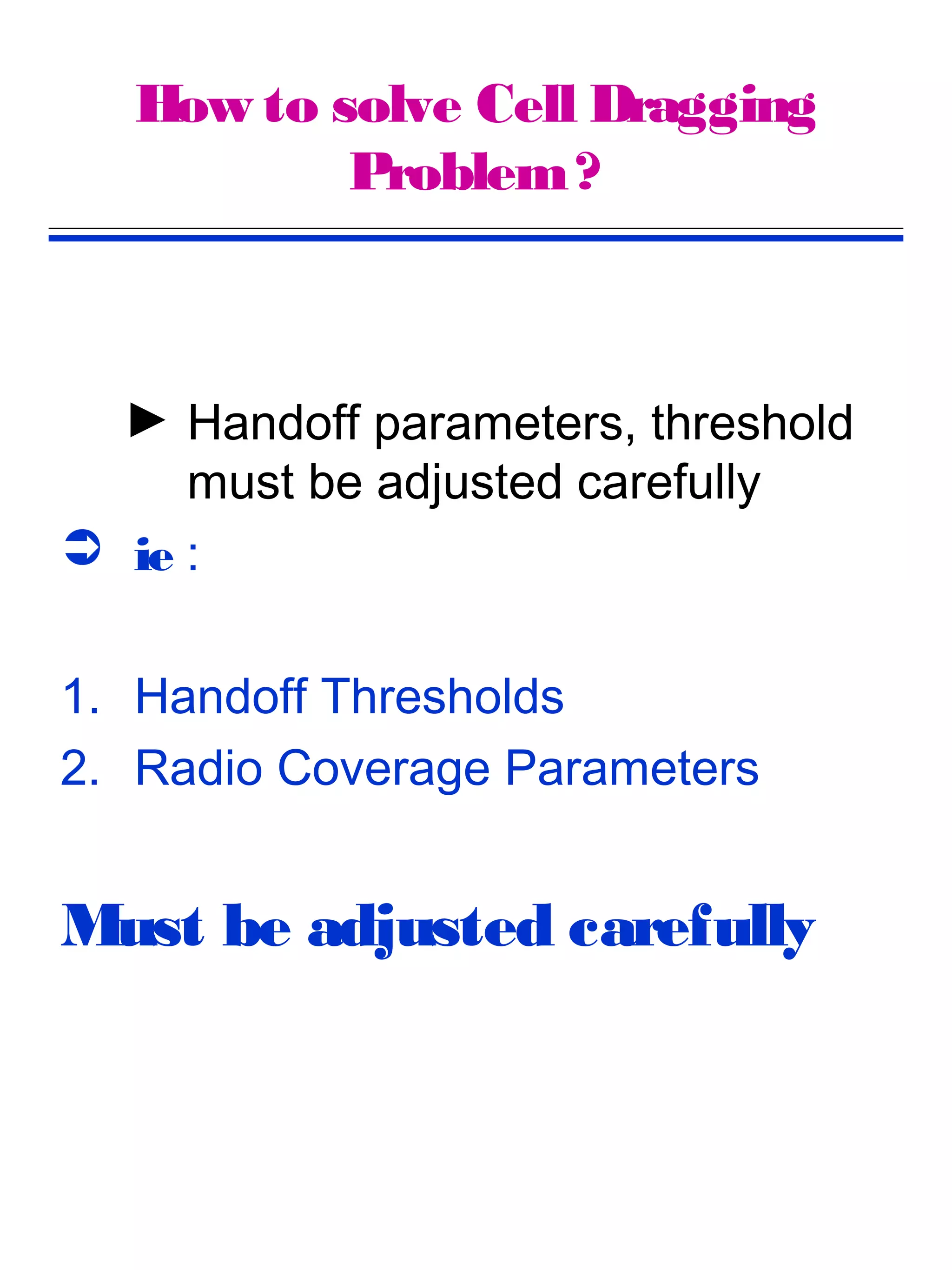 How to solve Cell Dragging
           Problem ?



  ► Handoff parameters, threshold
     must be adjusted carefully
 ie :


1. Handoff Thresholds
2. Radio Coverage Parameters


Must be adjusted carefully
 