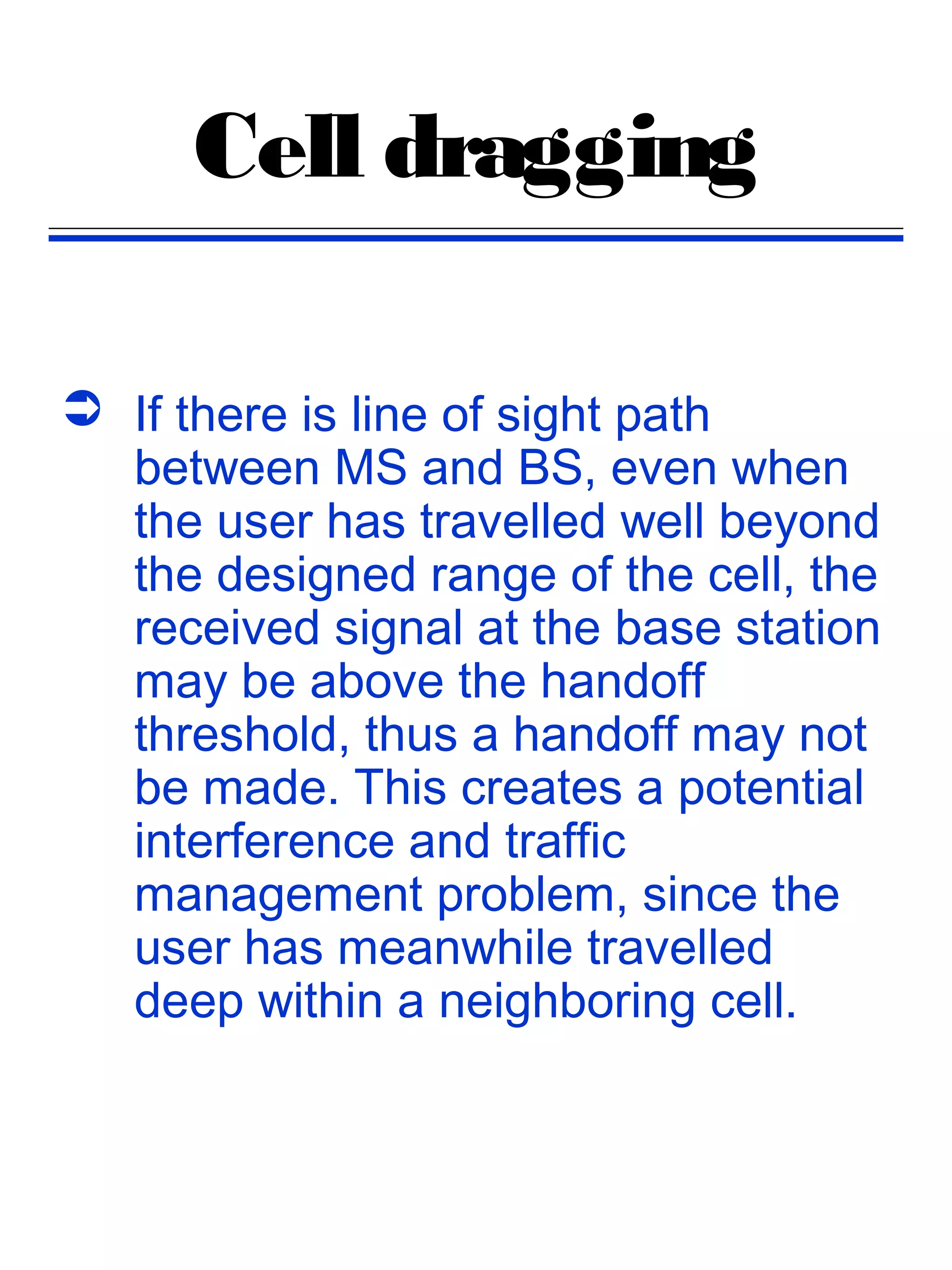 Cell dragging

 If there is line of sight path
  between MS and BS, even when
  the user has travelled well beyond
  the designed range of the cell, the
  received signal at the base station
  may be above the handoff
  threshold, thus a handoff may not
  be made. This creates a potential
  interference and traffic
  management problem, since the
  user has meanwhile travelled
  deep within a neighboring cell.
 