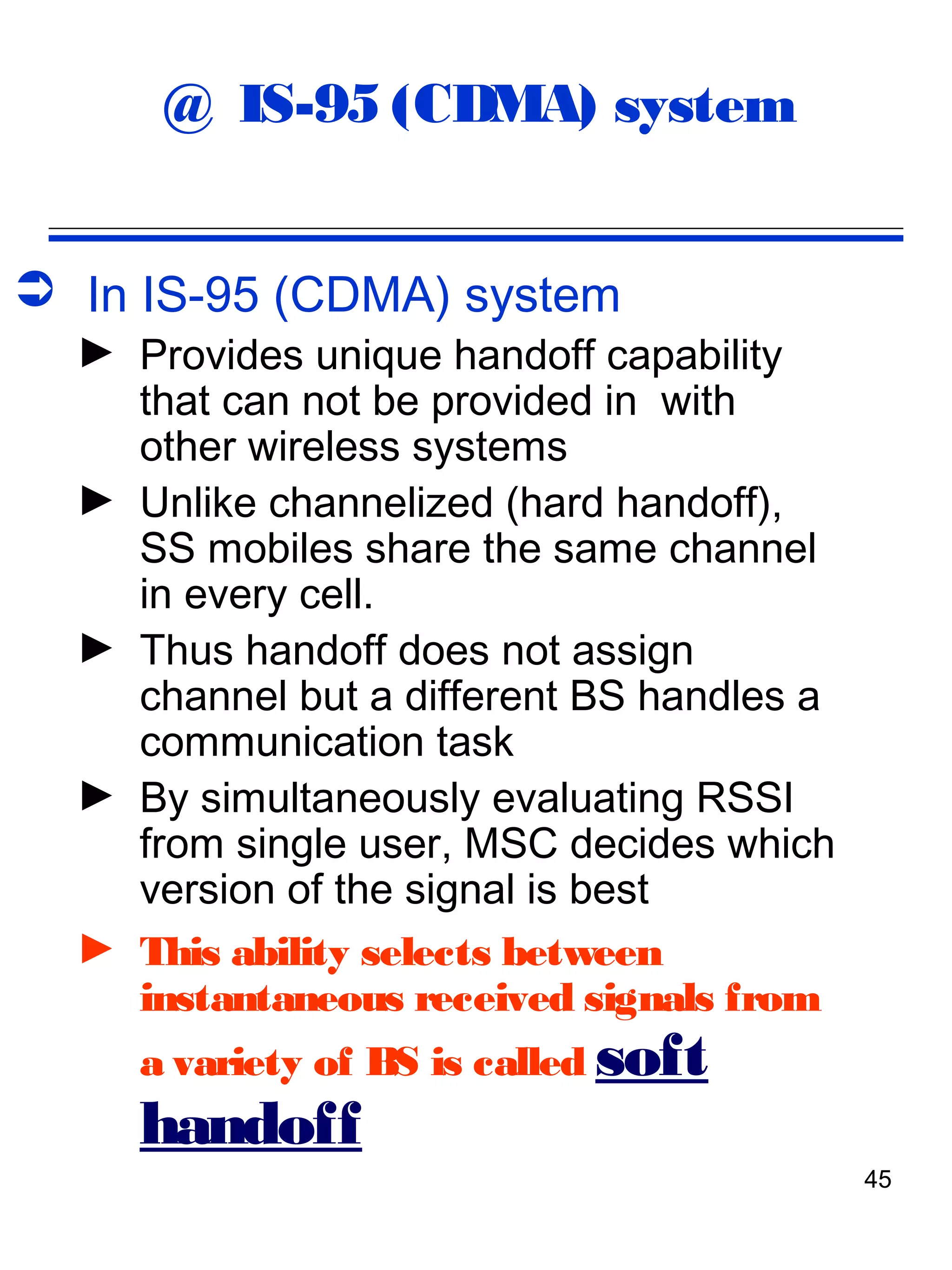 @ IS-95 (CDMA) system


 In IS-95 (CDMA) system
  ► Provides unique handoff capability
    that can not be provided in with
    other wireless systems
  ► Unlike channelized (hard handoff),
    SS mobiles share the same channel
    in every cell.
  ► Thus handoff does not assign
    channel but a different BS handles a
    communication task
  ► By simultaneously evaluating RSSI
    from single user, MSC decides which
    version of the signal is best
  ► This ability selects between
    instantaneous received signals from
     a variety of BS is called soft
     handoff
                                           45
 