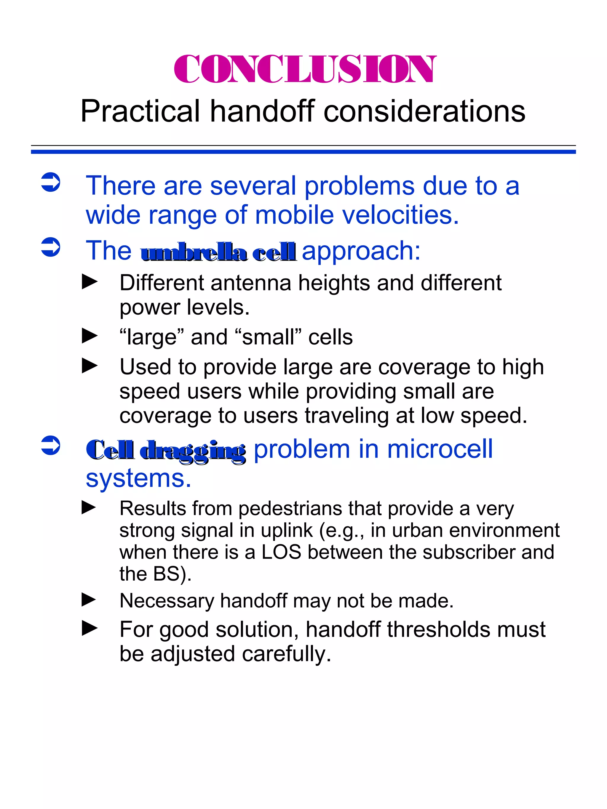 CONCLUSION
   Practical handoff considerations

 There are several problems due to a
  wide range of mobile velocities.
 The umbrella cell approach:
   ► Different antenna heights and different
     power levels.
   ► “large” and “small” cells
   ► Used to provide large are coverage to high
     speed users while providing small are
     coverage to users traveling at low speed.
 Cell dragging problem in microcell
  systems.
   ►   Results from pedestrians that provide a very
       strong signal in uplink (e.g., in urban environment
       when there is a LOS between the subscriber and
       the BS).
   ►   Necessary handoff may not be made.
   ► For good solution, handoff thresholds must
     be adjusted carefully.
 