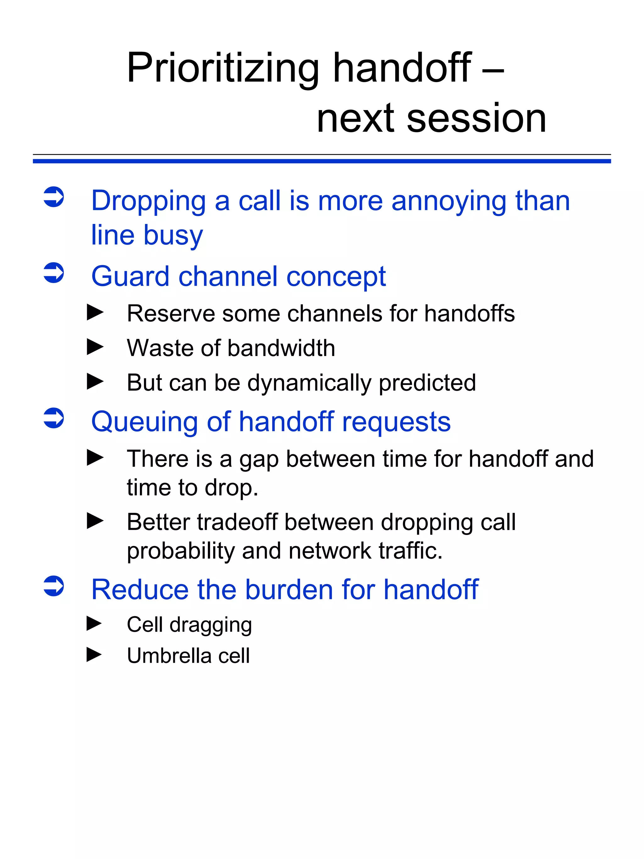 Prioritizing handoff –
                   next session
 Dropping a call is more annoying than
  line busy
 Guard channel concept
   ► Reserve some channels for handoffs
   ► Waste of bandwidth
   ► But can be dynamically predicted
 Queuing of handoff requests
   ► There is a gap between time for handoff and
     time to drop.
   ► Better tradeoff between dropping call
     probability and network traffic.
 Reduce the burden for handoff
   ►   Cell dragging
   ►   Umbrella cell
 