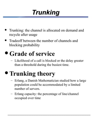 Trunking

            Trunking: the channel is allocated on demand and
             recycle after usage
            Tradeoff between the number of channels and
             blocking probability

         Grade              of service
                       – Likelihood of a call is blocked or the delay greater
                                than a threshold during the busiest time.
                                                                   




         Trunking                   theory
              – Erlang, a Danish Mathematician studied how a large
                population could be accommodated by a limited
                number of servers.
              – Erlang capacity: the percentage of line/channel
                occupied over time
 