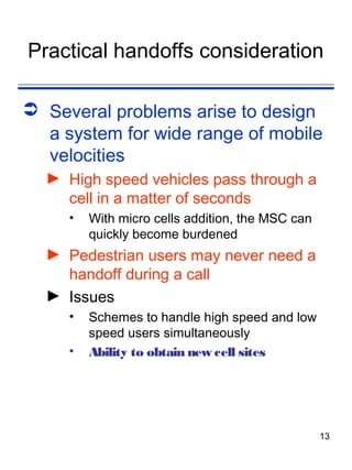 Practical handoffs consideration

 Several problems arise to design
  a system for wide range of mobile
  velocities
  ► High speed vehicles pass through a
    cell in a matter of seconds
     •   With micro cells addition, the MSC can
         quickly become burdened
  ► Pedestrian users may never need a
    handoff during a call
  ► Issues
     •   Schemes to handle high speed and low
         speed users simultaneously
     •   Ability to obtain new cell sites




                                                  13
 