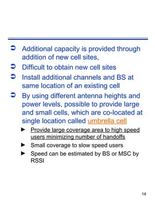  Additional capacity is provided through
  addition of new cell sites,
 Difficult to obtain new cell sites
 Install additional channels and BS at
  same location of an existing cell
 By using different antenna heights and
  power levels, possible to provide large
  and small cells, which are co-located at
  single location called umbrella cell
   ► Provide large coverage area to high speed
     users minimizing number of handoffs
   ► Small coverage to slow speed users
   ► Speed can be estimated by BS or MSC by
     RSSI




                                                 14
 