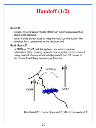 Handoff (1/2)

Handoff :
  • Cellular system tracks mobile stations in order to maintain their
    communication links.
  • When mobile station goes to neighbor cell, communication link
    switches from current cell to the neighbor cell.
Hard Handoff :
  • In FDMA or TDMA cellular system, new communication
    establishes after breaking current communication at the moment
    doing handoff. Communication between MS and BS breaks at
    the moment switching frequency or time slot.



                                  switching




               Cell B                            Cell A




             Hard handoff : connect (new cell B) after break (old cell A)




                             21
 