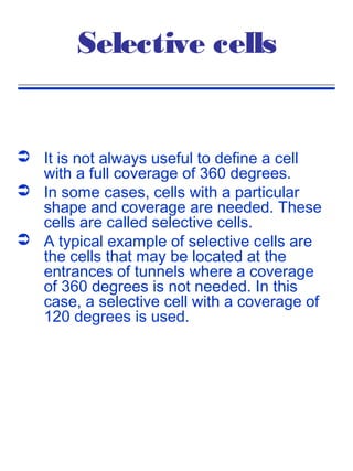 Selective cells


 It is not always useful to define a cell
  with a full coverage of 360 degrees.
 In some cases, cells with a particular
  shape and coverage are needed. These
  cells are called selective cells.
 A typical example of selective cells are
  the cells that may be located at the
  entrances of tunnels where a coverage
  of 360 degrees is not needed. In this
  case, a selective cell with a coverage of
  120 degrees is used.
 