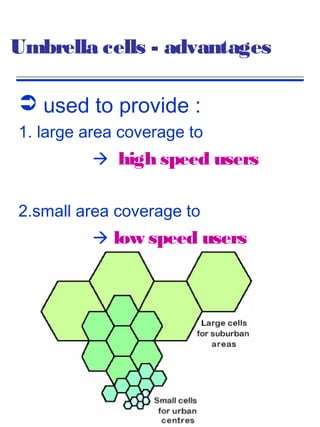 Umbrella cells - advantages

 used to provide :
1. large area coverage to
           high speed users


2.small area coverage to
           low speed users
 