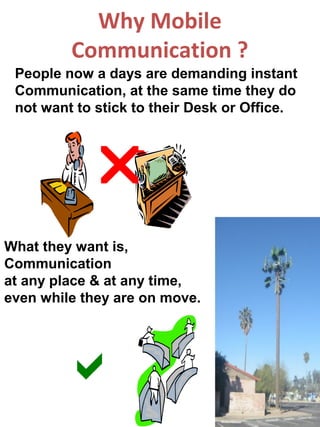 Why Mobile
         Communication ?
 People now a days are demanding instant
 Communication, at the same time they do
 not want to stick to their Desk or Office.



            
What they want is,
Communication
at any place & at any time,
even while they are on move.




        
 
