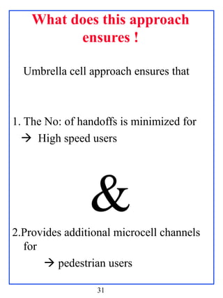 What does this approach
          ensures !

  Umbrella cell approach ensures that



1. The No: of handoffs is minimized for
   High speed users




                &
2.Provides additional microcell channels
  for
       pedestrian users

                  31
 