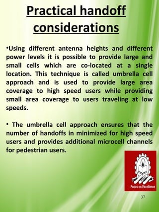 Practical handoff
       considerations
•Using different antenna heights and different
power levels it is possible to provide large and
small cells which are co-located at a single
location. This technique is called umbrella cell
approach and is used to provide large area
coverage to high speed users while providing
small area coverage to users traveling at low
speeds.

• The umbrella cell approach ensures that the
number of handoffs in minimized for high speed
users and provides additional microcell channels
for pedestrian users.




                                            37
 