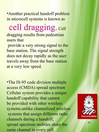 •Another practical handoff problem
in microcell systems is known as

 cell dragging. Cell
dragging results from pedestrian
users that
 provide a very strong signal to the
base station. The signal strength
does not decay rapidly as the user
travels away from the base station
at a very low speed.


•The IS-95 code division multiple
access (CMDA) spread spectrum
Cellular system provides a unique
handoff capability that cannot
be provided with other wireless
systems.unlike channelized wireless
 systems that assign different radio
channels during a handoff,
                                       39
spread spectrum mobiles share the
same channel in every cell.
 