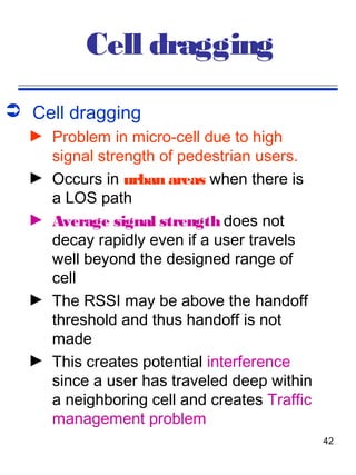 Cell dragging
 Cell dragging
  ► Problem in micro-cell due to high
    signal strength of pedestrian users.
  ► Occurs in urban areas when there is
    a LOS path
  ► Average signal strength does not
    decay rapidly even if a user travels
    well beyond the designed range of
    cell
  ► The RSSI may be above the handoff
    threshold and thus handoff is not
    made
  ► This creates potential interference
    since a user has traveled deep within
    a neighboring cell and creates Traffic
    management problem
                                             42
 