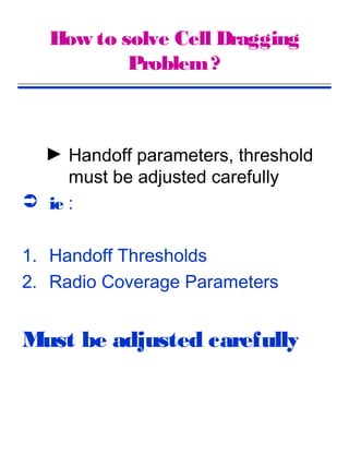 How to solve Cell Dragging
           Problem ?



  ► Handoff parameters, threshold
     must be adjusted carefully
 ie :


1. Handoff Thresholds
2. Radio Coverage Parameters


Must be adjusted carefully
 