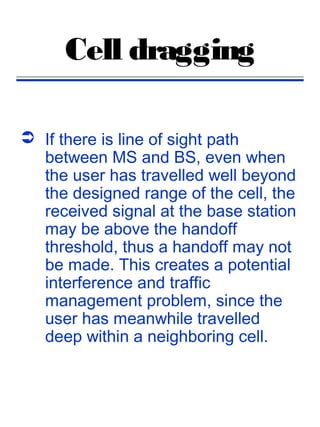 Cell dragging

 If there is line of sight path
  between MS and BS, even when
  the user has travelled well beyond
  the designed range of the cell, the
  received signal at the base station
  may be above the handoff
  threshold, thus a handoff may not
  be made. This creates a potential
  interference and traffic
  management problem, since the
  user has meanwhile travelled
  deep within a neighboring cell.
 